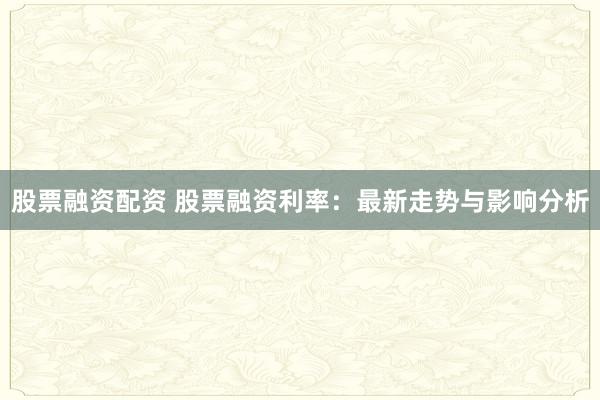 股票融资配资 股票融资利率：最新走势与影响分析
