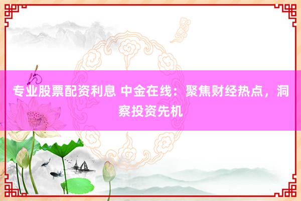 专业股票配资利息 中金在线：聚焦财经热点，洞察投资先机