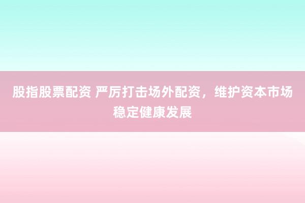 股指股票配资 严厉打击场外配资，维护资本市场稳定健康发展