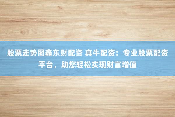 股票走势图鑫东财配资 真牛配资：专业股票配资平台，助您轻松实现财富增值