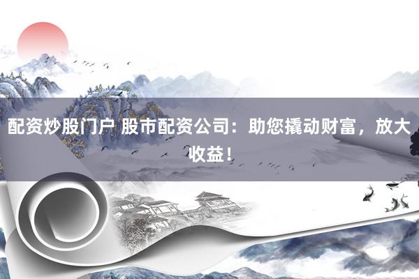 配资炒股门户 股市配资公司：助您撬动财富，放大收益！