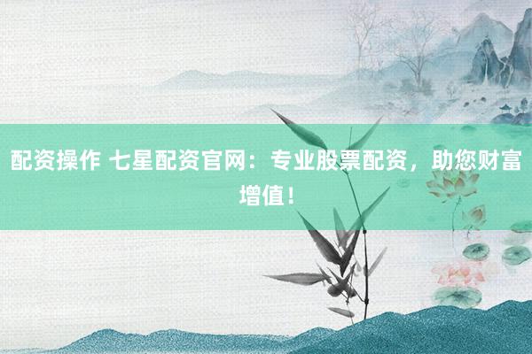 配资操作 七星配资官网：专业股票配资，助您财富增值！