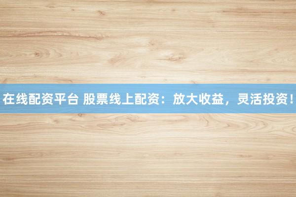 在线配资平台 股票线上配资：放大收益，灵活投资！