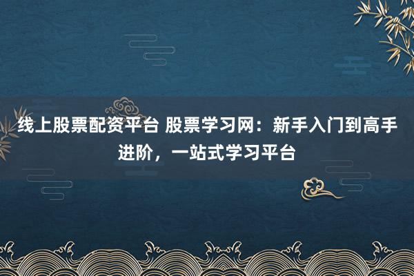 线上股票配资平台 股票学习网：新手入门到高手进阶，一站式学习平台
