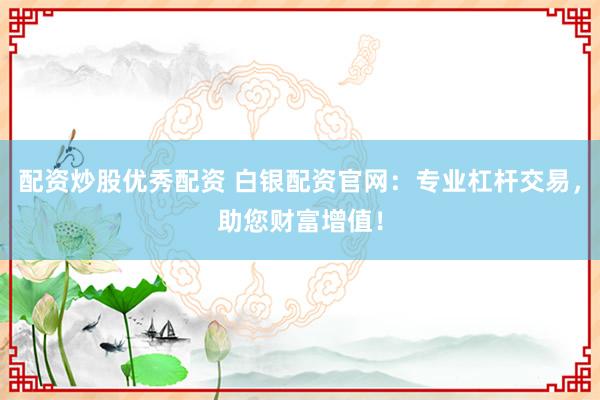 配资炒股优秀配资 白银配资官网：专业杠杆交易，助您财富增值！