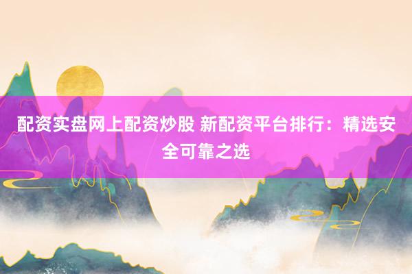 配资实盘网上配资炒股 新配资平台排行：精选安全可靠之选