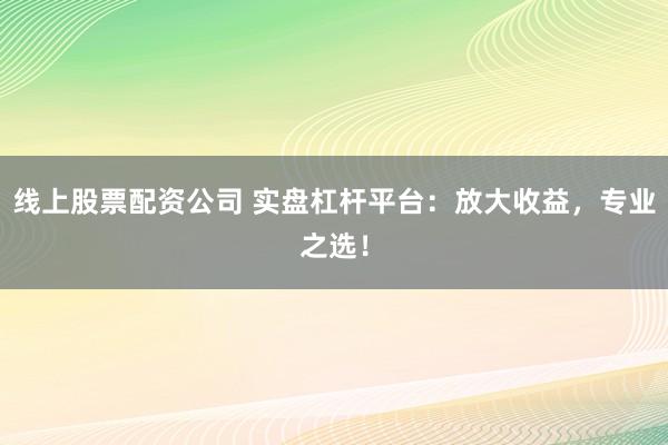 线上股票配资公司 实盘杠杆平台：放大收益，专业之选！