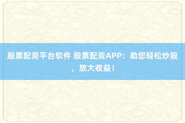 股票配资平台软件 股票配资APP：助您轻松炒股，放大收益！