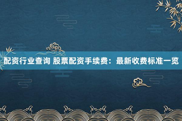 配资行业查询 股票配资手续费：最新收费标准一览