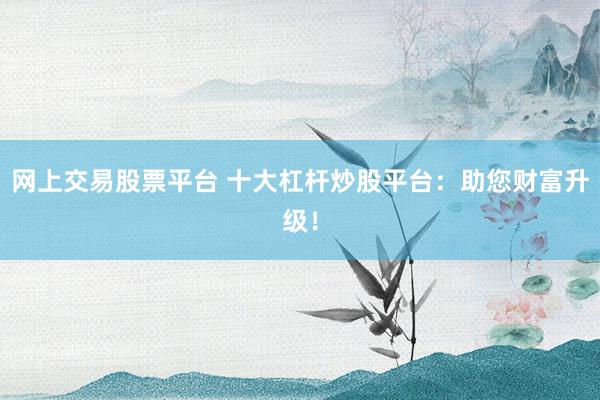 网上交易股票平台 十大杠杆炒股平台：助您财富升级！