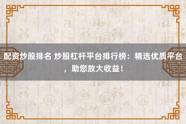 配资炒股排名 炒股杠杆平台排行榜：精选优质平台，助您放大收益！
