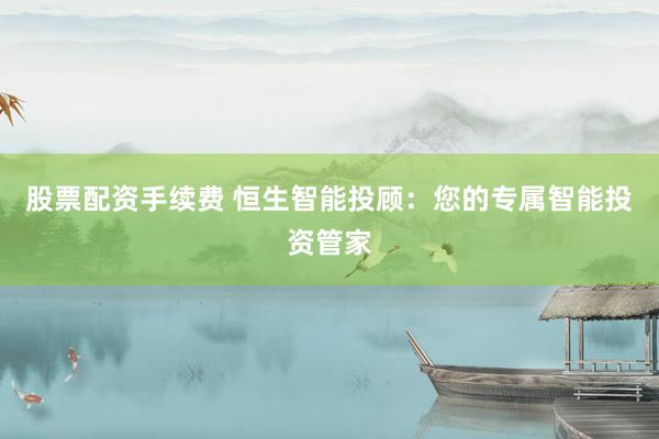 股票配资手续费 恒生智能投顾：您的专属智能投资管家