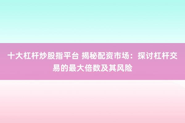十大杠杆炒股指平台 揭秘配资市场：探讨杠杆交易的最大倍数及其风险