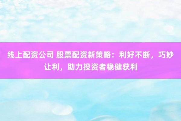 线上配资公司 股票配资新策略：利好不断，巧妙让利，助力投资者稳健获利