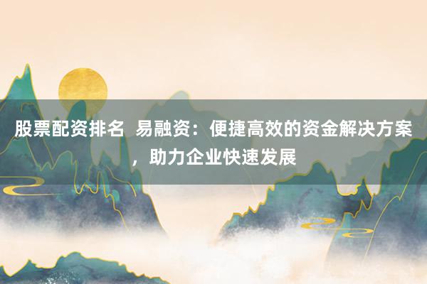 股票配资排名  易融资：便捷高效的资金解决方案，助力企业快速发展