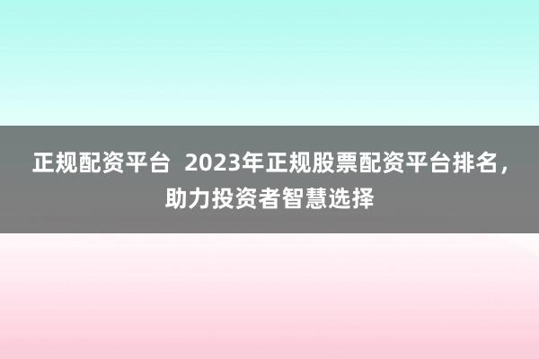 正规配资平台  2023年正规股票配资平台排名，助力投资者智慧选择