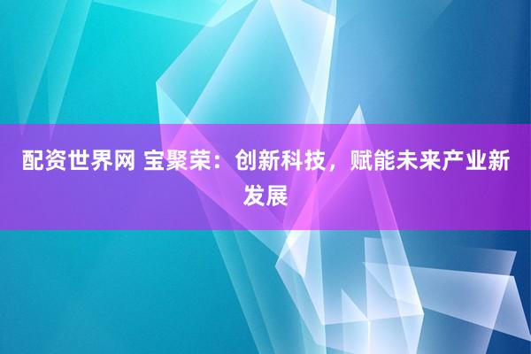 配资世界网 宝聚荣：创新科技，赋能未来产业新发展
