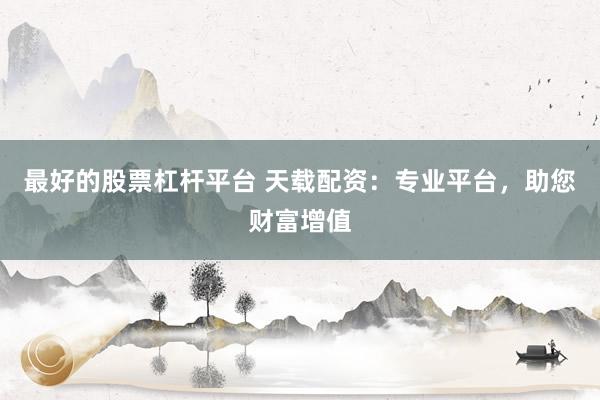 最好的股票杠杆平台 天载配资：专业平台，助您财富增值