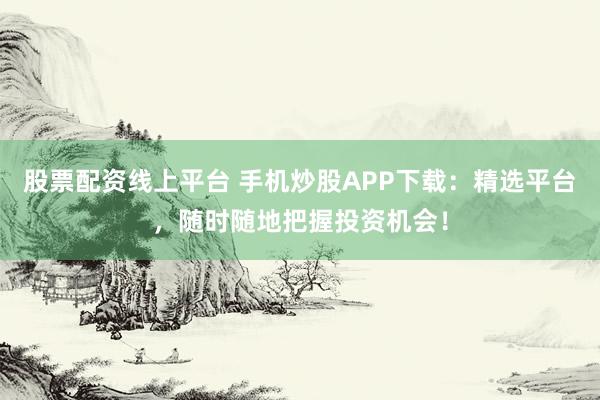 股票配资线上平台 手机炒股APP下载：精选平台，随时随地把握投资机会！