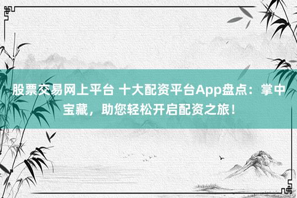股票交易网上平台 十大配资平台App盘点：掌中宝藏，助您轻松开启配资之旅！