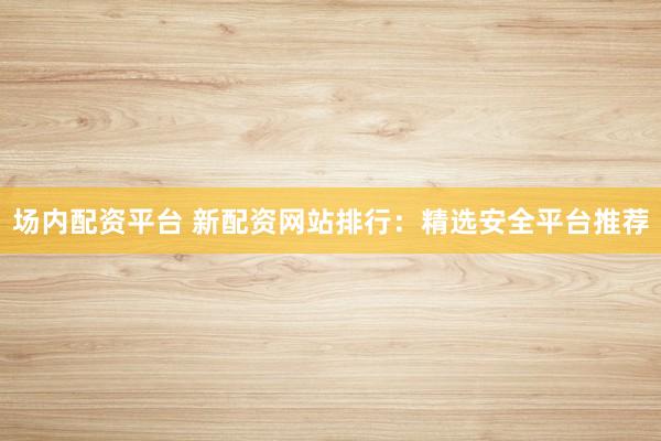 场内配资平台 新配资网站排行：精选安全平台推荐