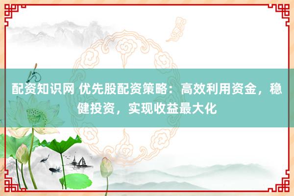 配资知识网 优先股配资策略：高效利用资金，稳健投资，实现收益最大化