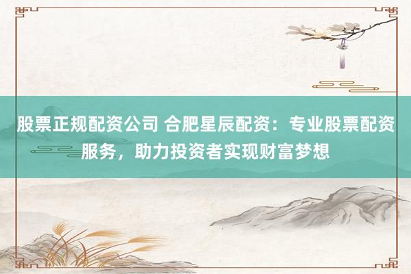 股票正规配资公司 合肥星辰配资：专业股票配资服务，助力投资者实现财富梦想