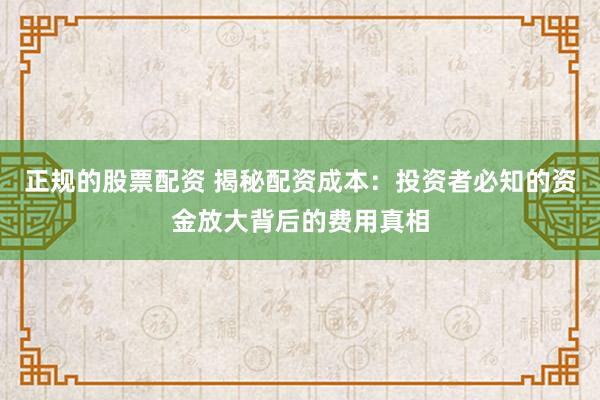 正规的股票配资 揭秘配资成本：投资者必知的资金放大背后的费用真相