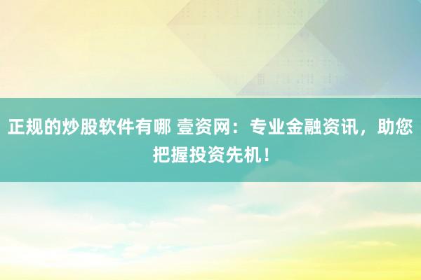 正规的炒股软件有哪 壹资网：专业金融资讯，助您把握投资先机！