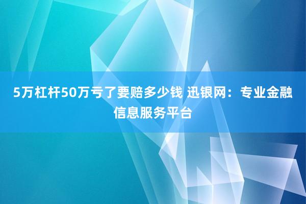 5万杠杆50万亏了要赔多少钱 迅银网：专业金融信息服务平台