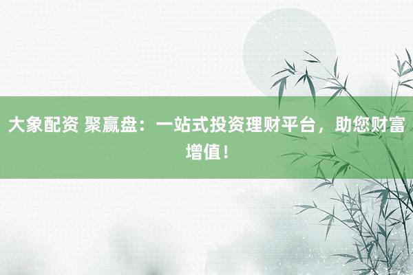 大象配资 聚赢盘：一站式投资理财平台，助您财富增值！
