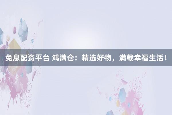 免息配资平台 鸿满仓：精选好物，满载幸福生活！