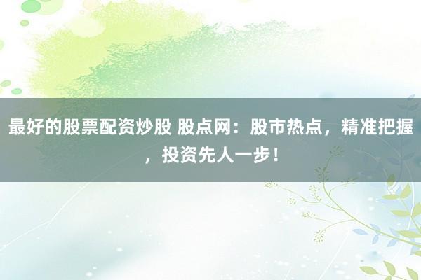 最好的股票配资炒股 股点网：股市热点，精准把握，投资先人一步！