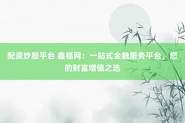 配资炒股平台 鑫福网：一站式金融服务平台，您的财富增值之选