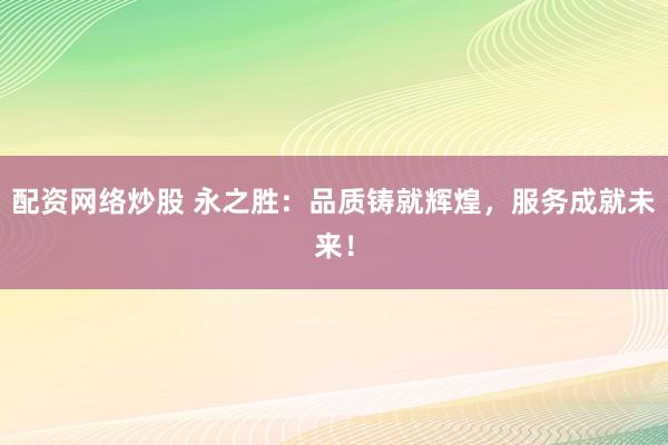 配资网络炒股 永之胜：品质铸就辉煌，服务成就未来！