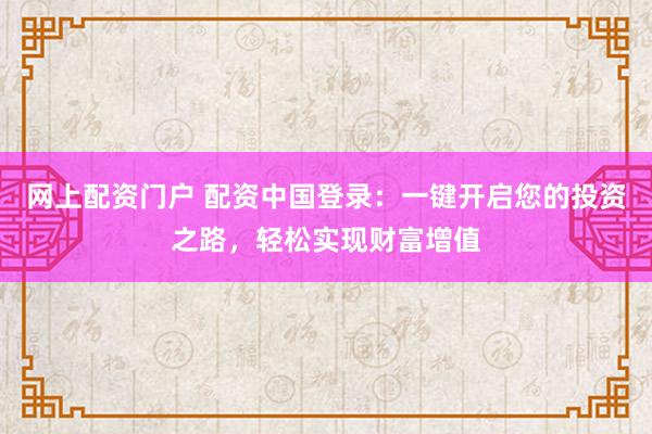 网上配资门户 配资中国登录：一键开启您的投资之路，轻松实现财富增值