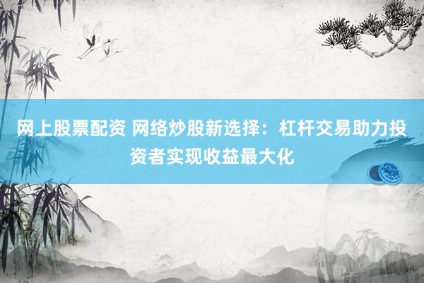 网上股票配资 网络炒股新选择：杠杆交易助力投资者实现收益最大化