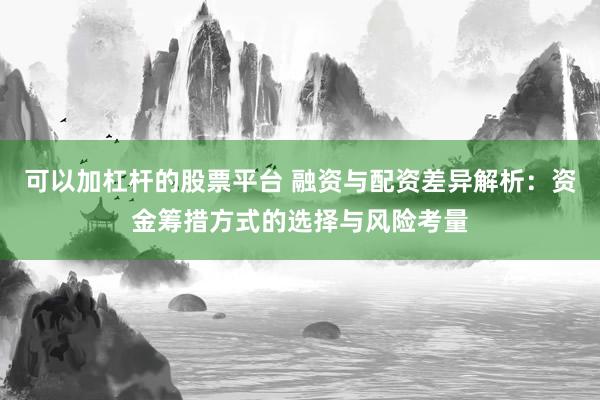 可以加杠杆的股票平台 融资与配资差异解析：资金筹措方式的选择与风险考量