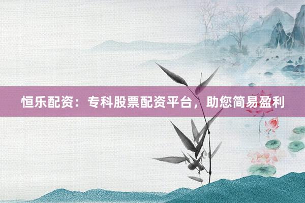 恒乐配资：专科股票配资平台，助您简易盈利
