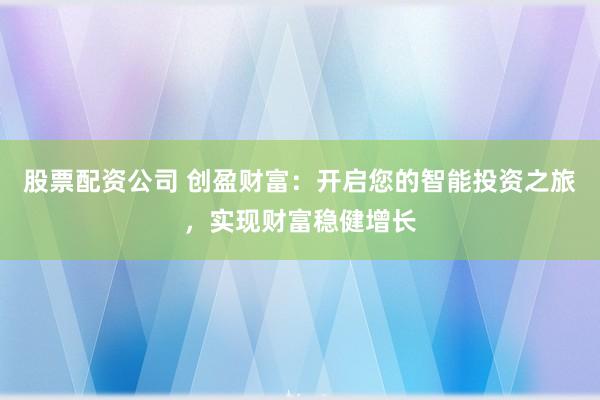 股票配资公司 创盈财富：开启您的智能投资之旅，实现财富稳健增长