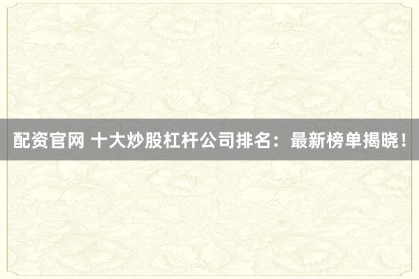 配资官网 十大炒股杠杆公司排名：最新榜单揭晓！