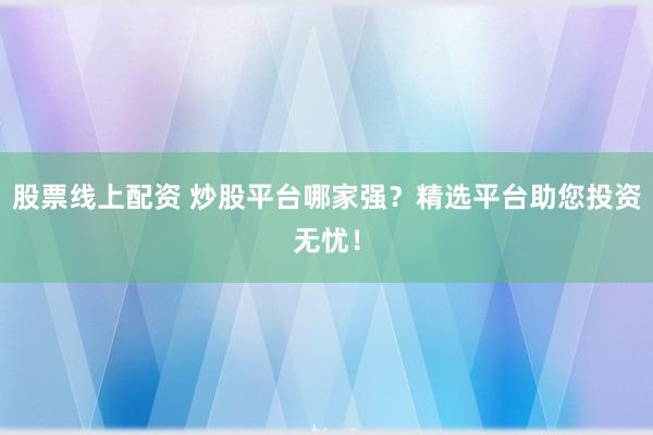 股票线上配资 炒股平台哪家强？精选平台助您投资无忧！