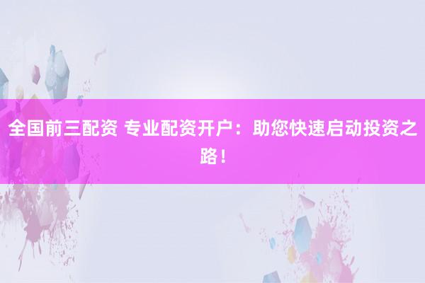 全国前三配资 专业配资开户：助您快速启动投资之路！