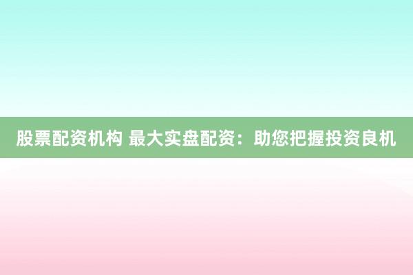 股票配资机构 最大实盘配资：助您把握投资良机