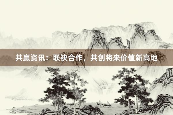 共赢资讯：联袂合作，共创将来价值新高地