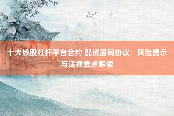 十大炒股杠杆平台合约 配资居间协议：风险提示与法律要点解读