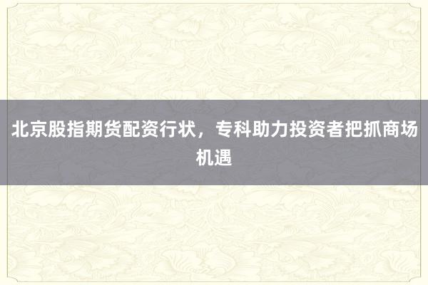 北京股指期货配资行状，专科助力投资者把抓商场机遇