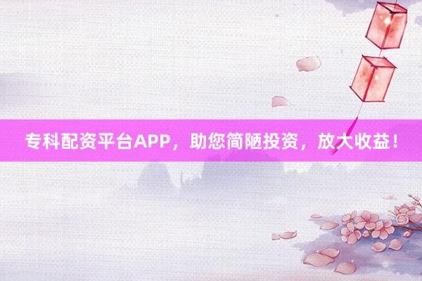 专科配资平台APP，助您简陋投资，放大收益！