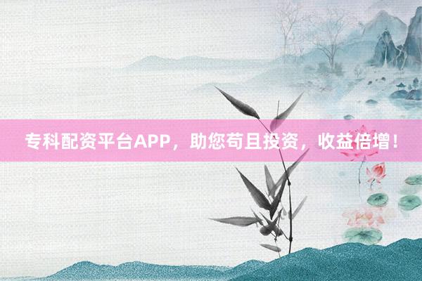 专科配资平台APP,助您苟且投资,收益倍增!