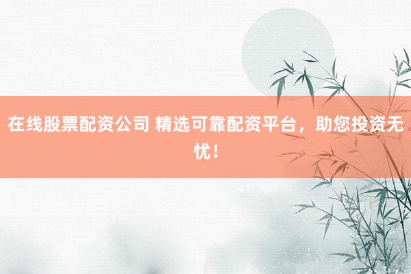 在线股票配资公司 精选可靠配资平台，助您投资无忧！